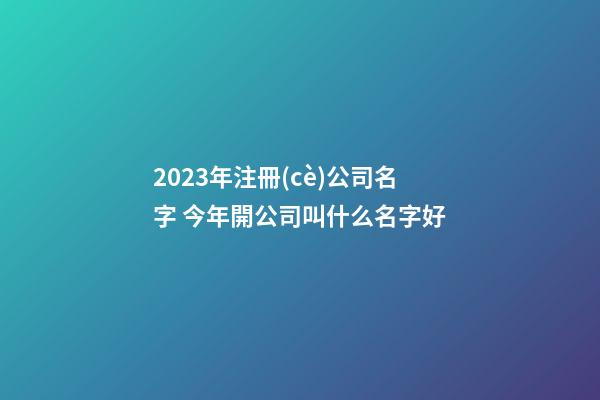 2023年注冊(cè)公司名字 今年開公司叫什么名字好